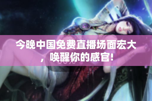 今晚中国免费直播场面宏大，唤醒你的感官!