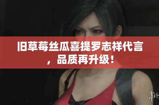 旧草莓丝瓜喜提罗志祥代言，品质再升级！