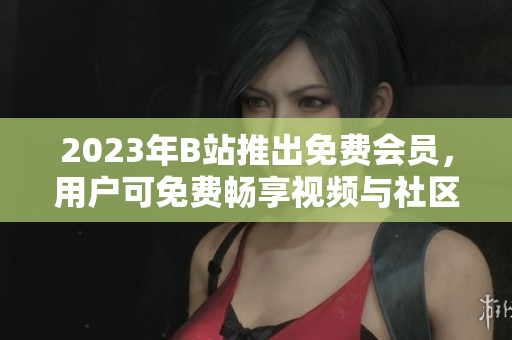 2023年B站推出免费会员，用户可免费畅享视频与社区功能