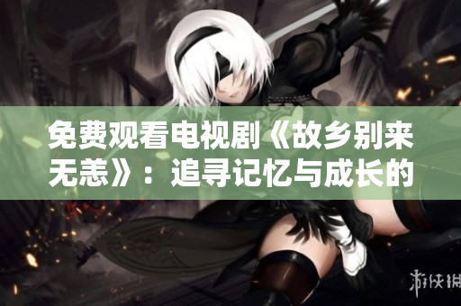 免费观看电视剧《故乡别来无恙》：追寻记忆与成长的故事