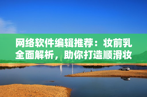 网络软件编辑推荐：妆前乳全面解析，助你打造顺滑妆容