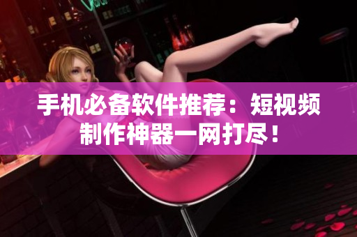 手机必备软件推荐：短视频制作神器一网打尽！