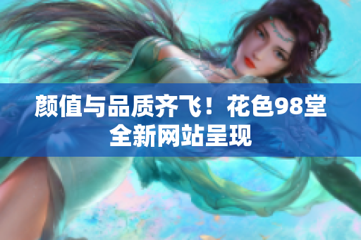 颜值与品质齐飞！花色98堂全新网站呈现