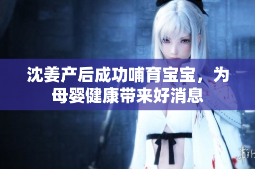 沈姜产后成功哺育宝宝，为母婴健康带来好消息