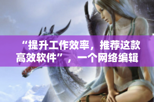 “提升工作效率，推荐这款高效软件”，一个网络编辑的实用心得分享