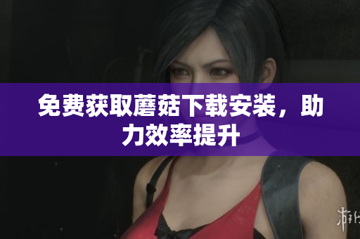免费获取蘑菇下载安装，助力效率提升