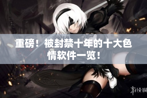 重磅！被封禁十年的十大色情软件一览！
