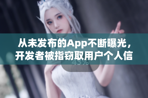 从未发布的App不断曝光，开发者被指窃取用户个人信息