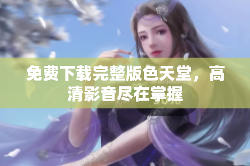 免费下载完整版色天堂，高清影音尽在掌握