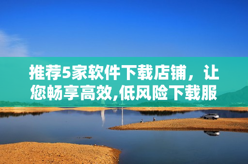 推荐5家软件下载店铺，让您畅享高效,低风险下载服务！