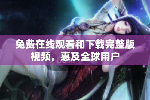 免费在线观看和下载完整版视频，惠及全球用户