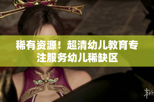 稀有资源！超清幼儿教育专注服务幼儿稀缺区
