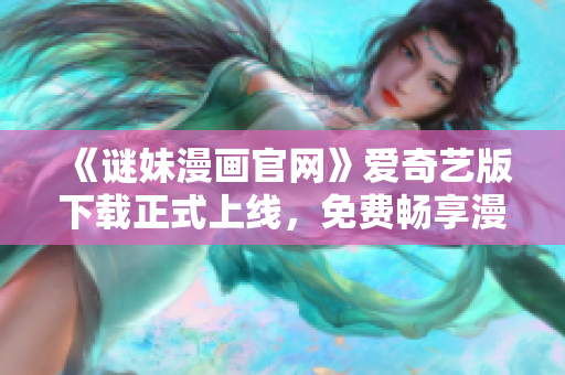 《谜妹漫画官网》爱奇艺版下载正式上线，免费畅享漫画海量精品！