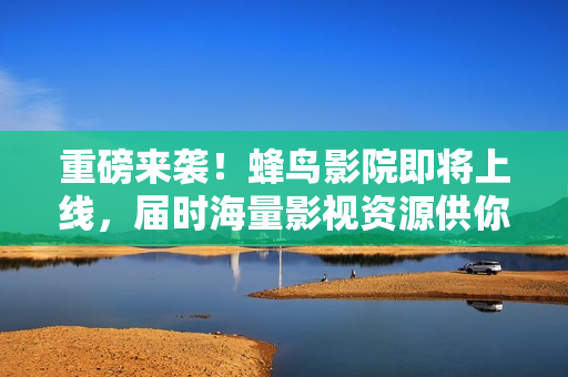 重磅来袭！蜂鸟影院即将上线，届时海量影视资源供你畅观！