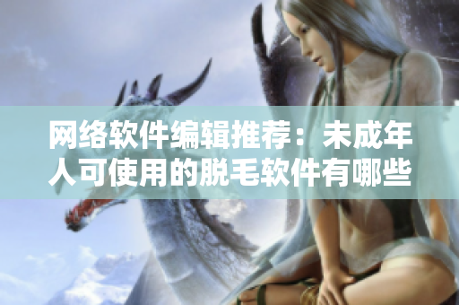 网络软件编辑推荐：未成年人可使用的脱毛软件有哪些？