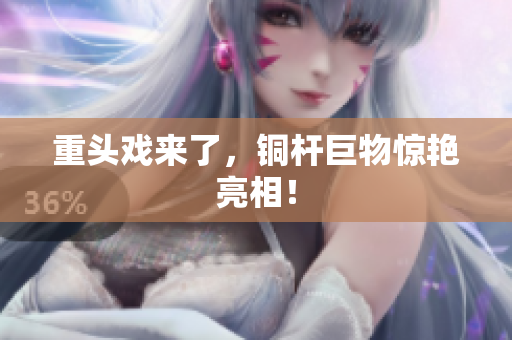 重头戏来了，铜杆巨物惊艳亮相！