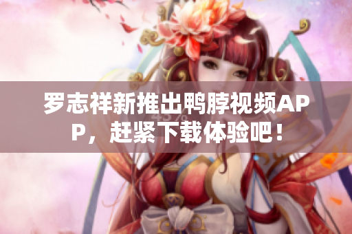 罗志祥新推出鸭脖视频APP，赶紧下载体验吧！