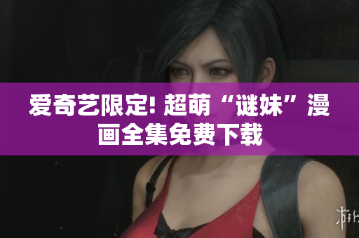 爱奇艺限定! 超萌“谜妹”漫画全集免费下载