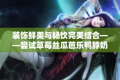 装饰鲜美与畅饮完美结合——尝试草莓丝瓜芭乐鸭脖奶茶