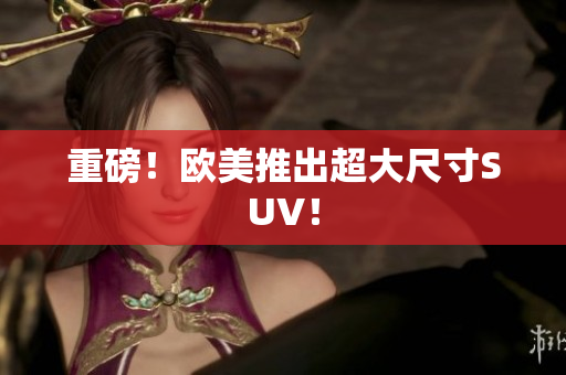 重磅！欧美推出超大尺寸SUV！