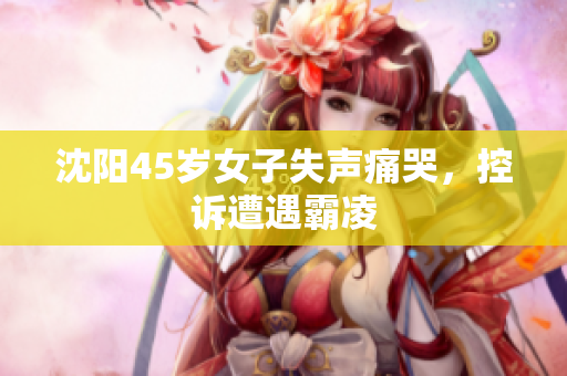 沈阳45岁女子失声痛哭，控诉遭遇霸凌