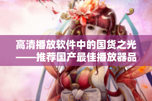 高清播放软件中的国货之光——推荐国产最佳播放器品牌