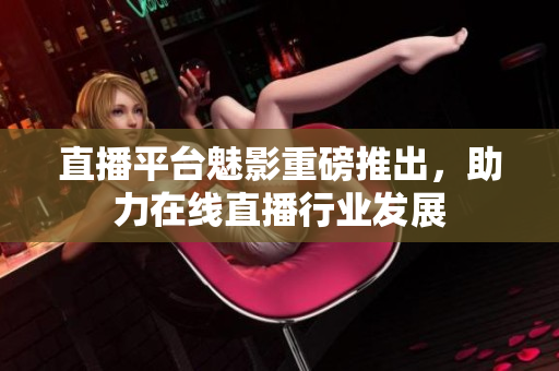 直播平台魅影重磅推出，助力在线直播行业发展