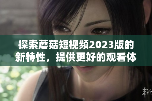 探索蘑菇短视频2023版的新特性，提供更好的观看体验