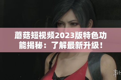 蘑菇短视频2023版特色功能揭秘：了解最新升级！