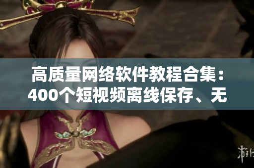 高质量网络软件教程合集：400个短视频离线保存、无限重温