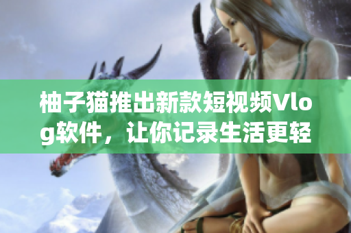 柚子猫推出新款短视频Vlog软件，让你记录生活更轻松