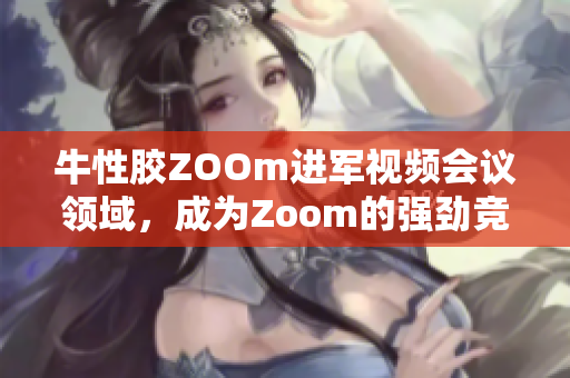 牛性胶ZOOm进军视频会议领域，成为Zoom的强劲竞争对手