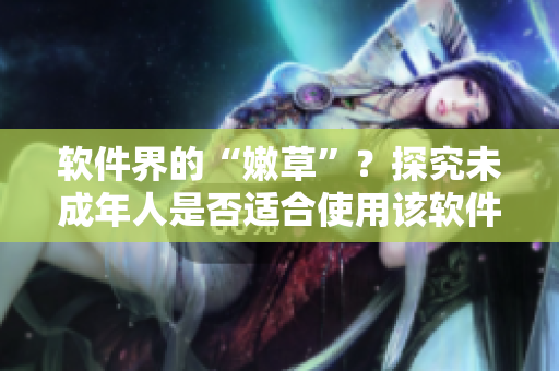 软件界的“嫩草”？探究未成年人是否适合使用该软件