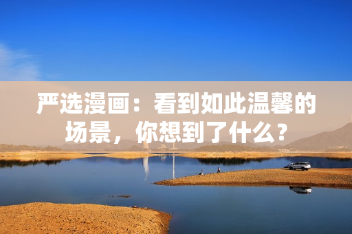 严选漫画：看到如此温馨的场景，你想到了什么？