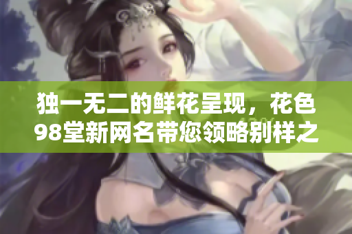 独一无二的鲜花呈现，花色98堂新网名带您领略别样之美