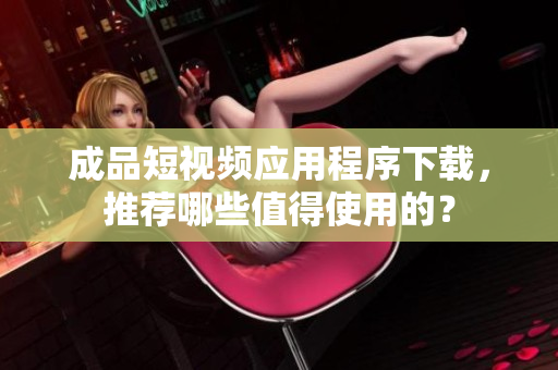 成品短视频应用程序下载，推荐哪些值得使用的？