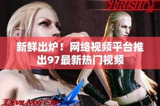 新鲜出炉！网络视频平台推出97最新热门视频