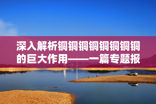 深入解析铜铜铜铜铜铜铜铜的巨大作用——一篇专题报道