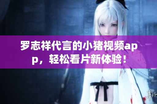 罗志祥代言的小猪视频app，轻松看片新体验！