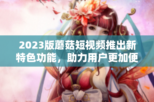 2023版蘑菇短视频推出新特色功能，助力用户更加便捷使用