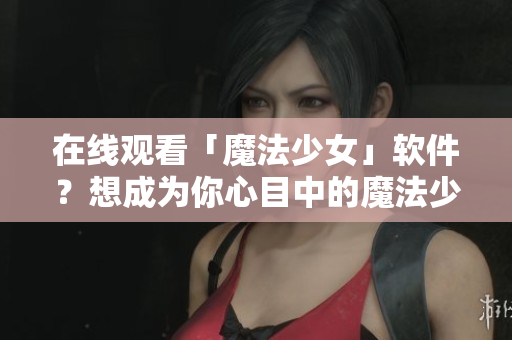 在线观看「魔法少女」软件？想成为你心目中的魔法少女吗？