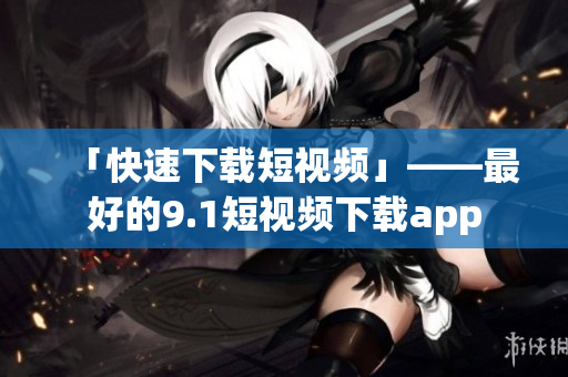 「快速下载短视频」——最好的9.1短视频下载app
