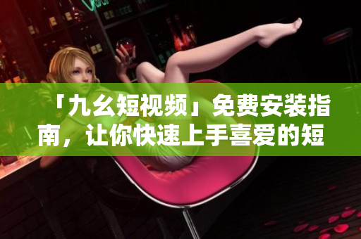 「九幺短视频」免费安装指南，让你快速上手喜爱的短视频软件