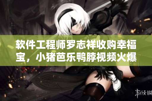 软件工程师罗志祥收购幸福宝，小猪芭乐鸭脖视频火爆营销