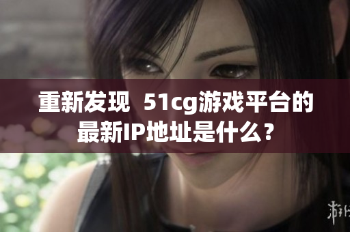 重新发现  51cg游戏平台的最新IP地址是什么？