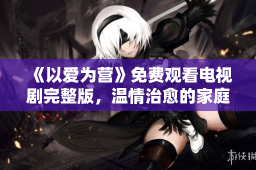 《以爱为营》免费观看电视剧完整版，温情治愈的家庭故事
