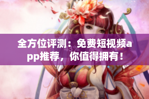 全方位评测：免费短视频app推荐，你值得拥有！