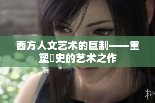 西方人文艺术的巨制——重塑歷史的艺术之作