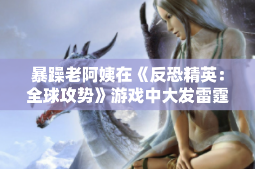 暴躁老阿姨在《反恐精英：全球攻势》游戏中大发雷霆！