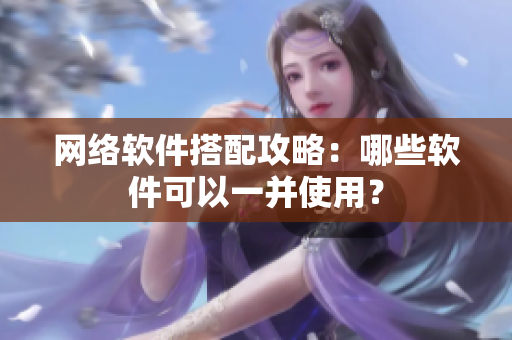 网络软件搭配攻略：哪些软件可以一并使用？